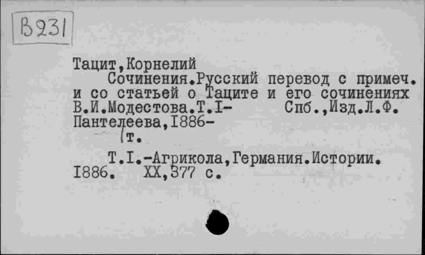 ﻿Ь23І
Тацит,Корнелий
Сочинения.Русский перевод с примеч. и со статьей о Таците и его сочинениях В.И.Модестова.T.I-	Спб.,Изд.Л.Ф,
Пантелеева,1886-
Т.I.-Агрикола,Германия.Истории. 1886. XX,377 с.